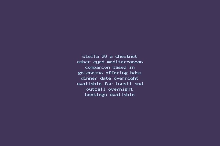 Stella, 26, a chestnut amber-eyed mediterranean companion based in Gnienesso. Offering BDSM, Dinner Date, Overnight. Available for incall and outcall, overni...
